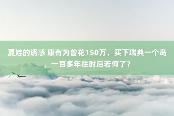 夏娃的诱惑 康有为曾花150万，买下瑞典一个岛，一百多年往时后若何了？