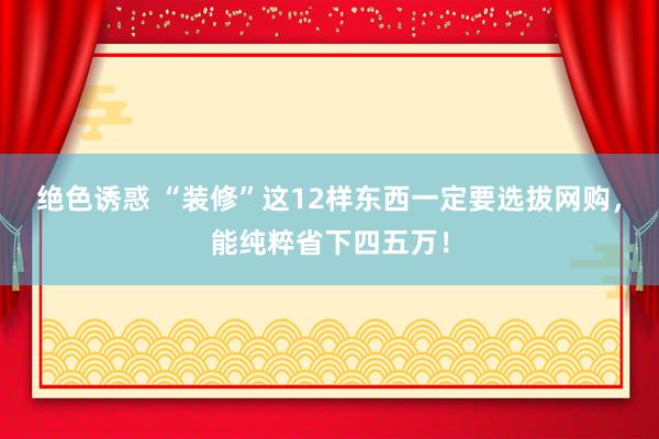 绝色诱惑 “装修”这12样东西一定要选拔网购，能纯粹省下四五万！