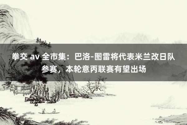 拳交 av 全市集：巴洛-图雷将代表米兰改日队参赛，本轮意丙联赛有望出场