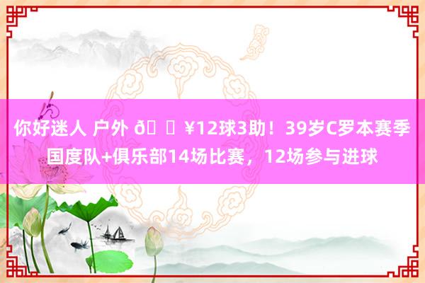 你好迷人 户外 🔥12球3助！39岁C罗本赛季国度队+俱乐部14场比赛，12场参与进球