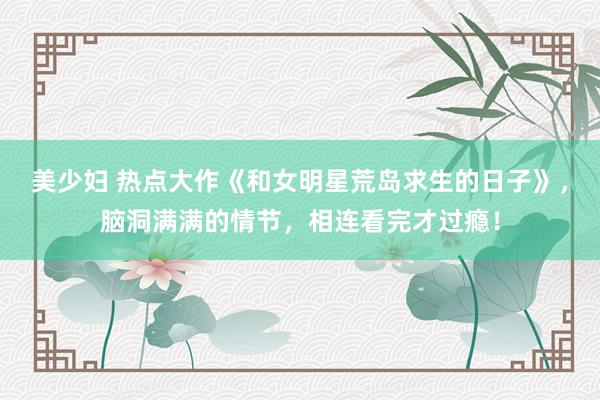 美少妇 热点大作《和女明星荒岛求生的日子》，脑洞满满的情节，相连看完才过瘾！