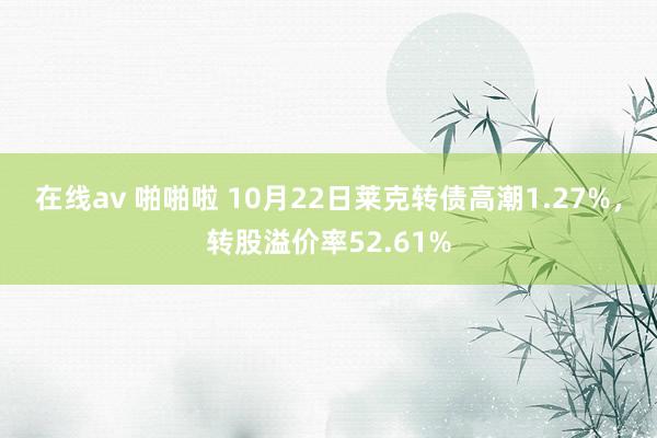 在线av 啪啪啦 10月22日莱克转债高潮1.27%，转股溢价率52.61%