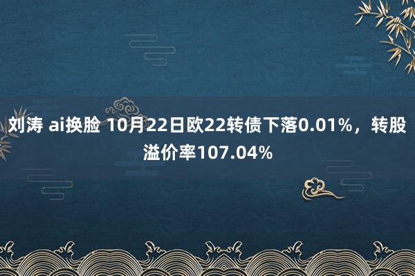 刘涛 ai换脸 10月22日欧22转债下落0.01%，转股溢价率107.04%