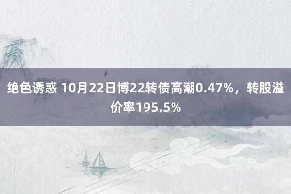 绝色诱惑 10月22日博22转债高潮0.47%，转股溢价率195.5%