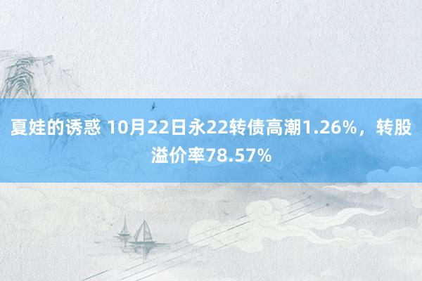 夏娃的诱惑 10月22日永22转债高潮1.26%，转股溢价率78.57%