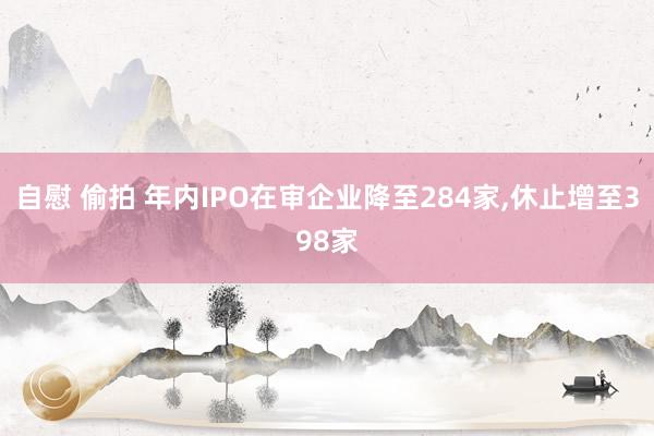 自慰 偷拍 年内IPO在审企业降至284家，休止增至398家