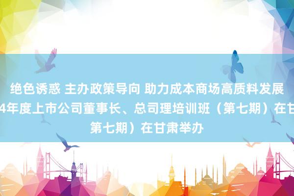 绝色诱惑 主办政策导向 助力成本商场高质料发展——2024年度上市公司董事长、总司理培训班（第七期）在甘肃举办