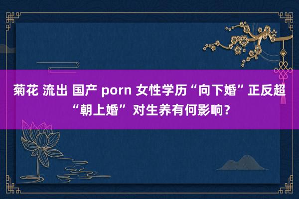 菊花 流出 国产 porn 女性学历“向下婚”正反超“朝上婚” 对生养有何影响？