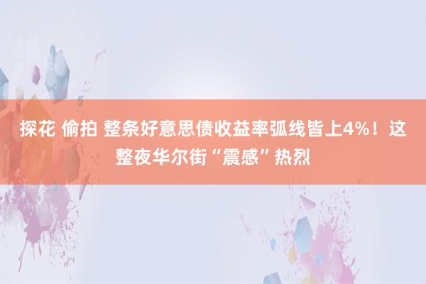 探花 偷拍 整条好意思债收益率弧线皆上4%！这整夜华尔街“震感”热烈