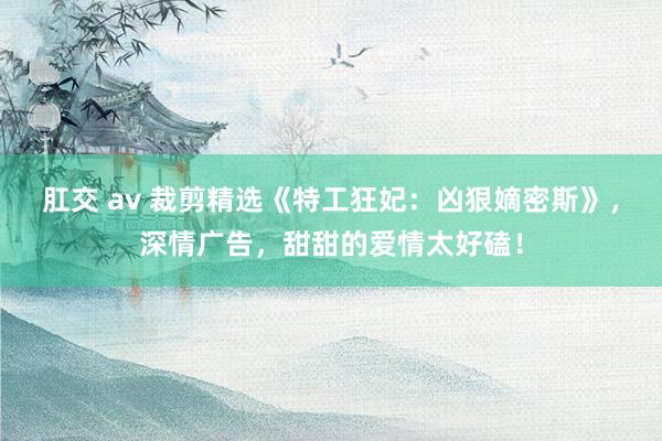 肛交 av 裁剪精选《特工狂妃：凶狠嫡密斯》，深情广告，甜甜的爱情太好磕！