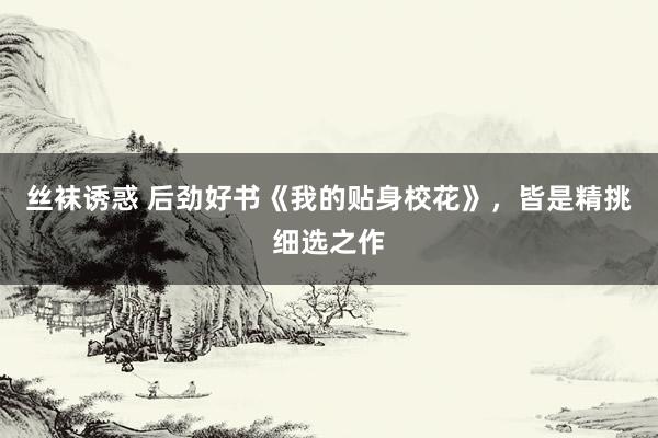 丝袜诱惑 后劲好书《我的贴身校花》，皆是精挑细选之作