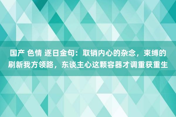 国产 色情 逐日金句：取销内心的杂念，束缚的刷新我方领路，东谈主心这颗容器才调重获重生