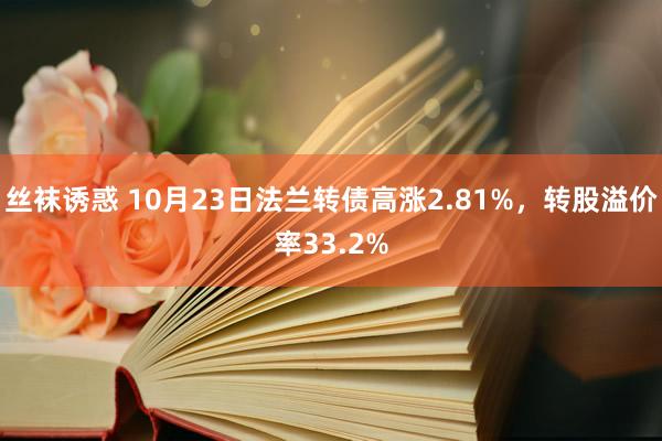 丝袜诱惑 10月23日法兰转债高涨2.81%，转股溢价率33.2%