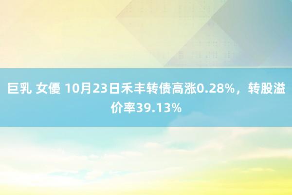 巨乳 女優 10月23日禾丰转债高涨0.28%，转股溢价率39.13%