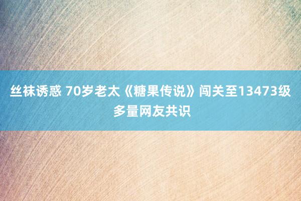 丝袜诱惑 70岁老太《糖果传说》闯关至13473级 多量网友共识