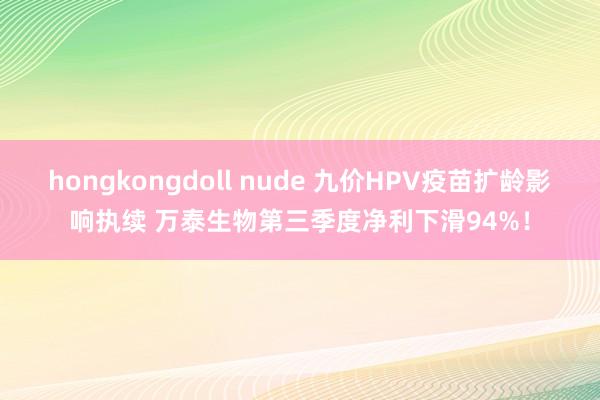 hongkongdoll nude 九价HPV疫苗扩龄影响执续 万泰生物第三季度净利下滑94%！