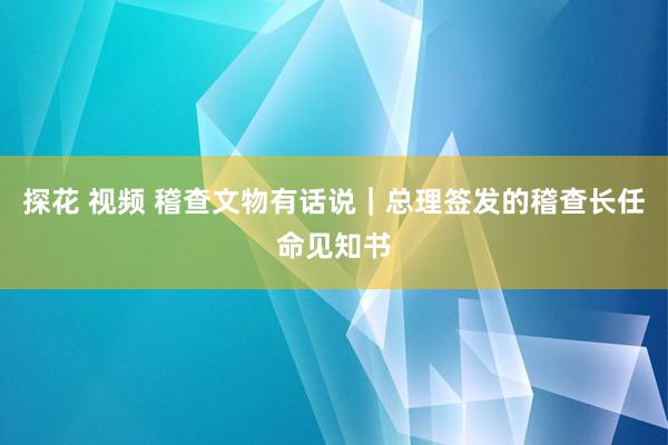 探花 视频 稽查文物有话说｜总理签发的稽查长任命见知书