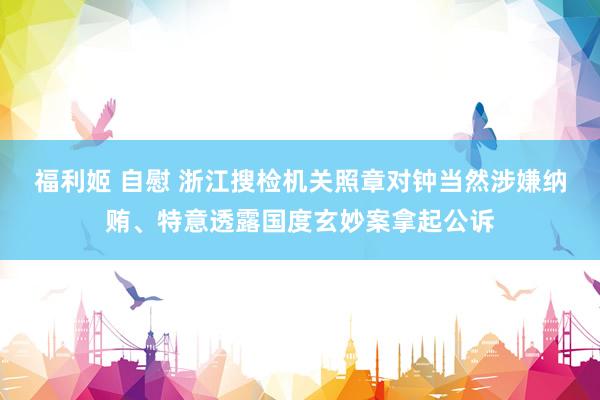 福利姬 自慰 浙江搜检机关照章对钟当然涉嫌纳贿、特意透露国度玄妙案拿起公诉