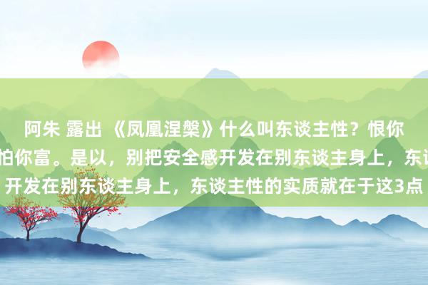 阿朱 露出 《凤凰涅槃》什么叫东谈主性？恨你有，笑你无；嫌你穷，怕你富。是以，别把安全感开发在别东谈主身上，东谈主性的实质就在于这3点