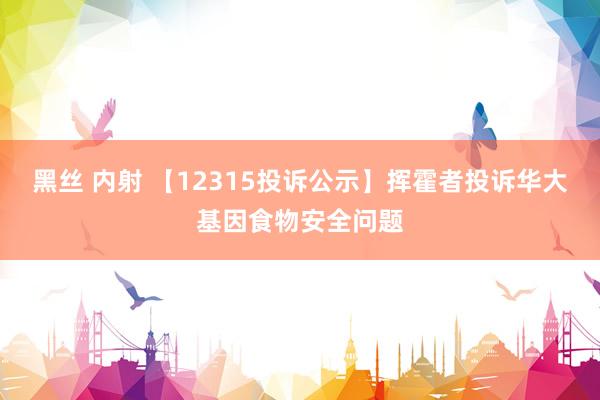 黑丝 内射 【12315投诉公示】挥霍者投诉华大基因食物安全问题