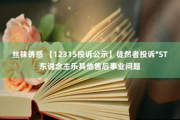 丝袜诱惑 【12315投诉公示】徒然者投诉*ST东说念主乐其他售后事业问题