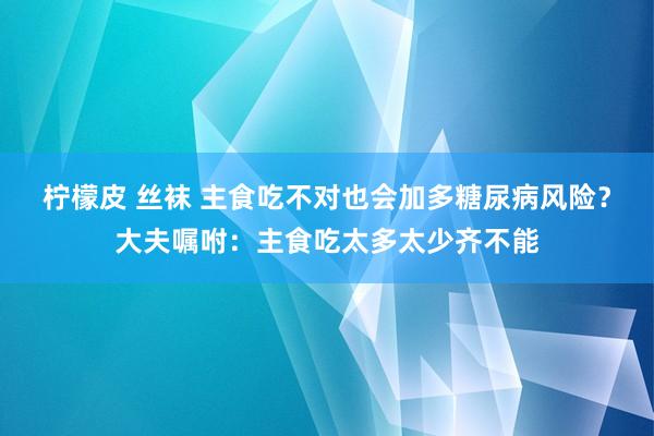 柠檬皮 丝袜 主食吃不对也会加多糖尿病风险？大夫嘱咐：主食吃太多太少齐不能