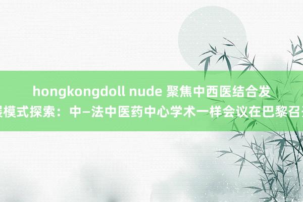 hongkongdoll nude 聚焦中西医结合发展模式探索：中—法中医药中心学术一样会议在巴黎召开