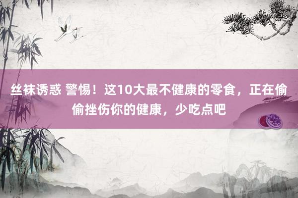 丝袜诱惑 警惕！这10大最不健康的零食，正在偷偷挫伤你的健康，少吃点吧