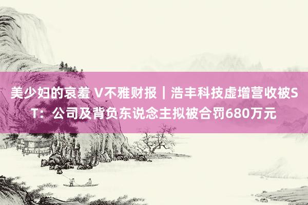 美少妇的哀羞 V不雅财报｜浩丰科技虚增营收被ST：公司及背负东说念主拟被合罚680万元