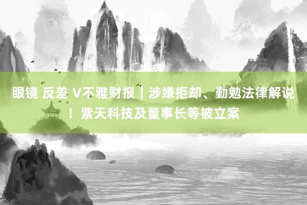 眼镜 反差 V不雅财报｜涉嫌拒却、勤勉法律解说！紫天科技及董事长等被立案