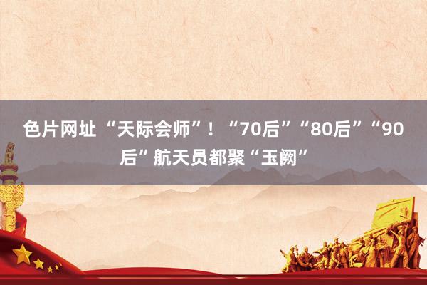 色片网址 “天际会师”！“70后”“80后”“90后”航天员都聚“玉阙”