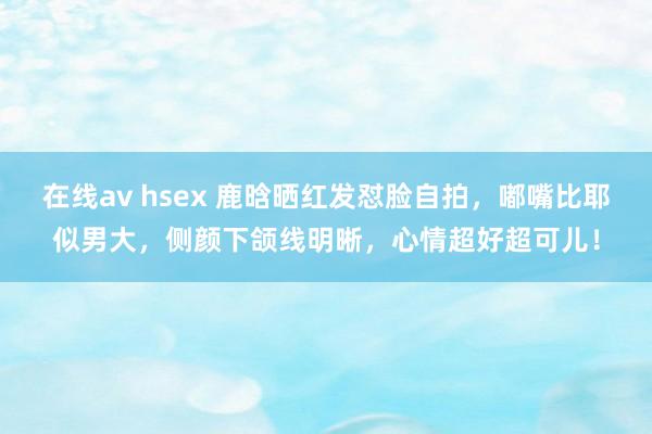 在线av hsex 鹿晗晒红发怼脸自拍，嘟嘴比耶似男大，侧颜下颌线明晰，心情超好超可儿！