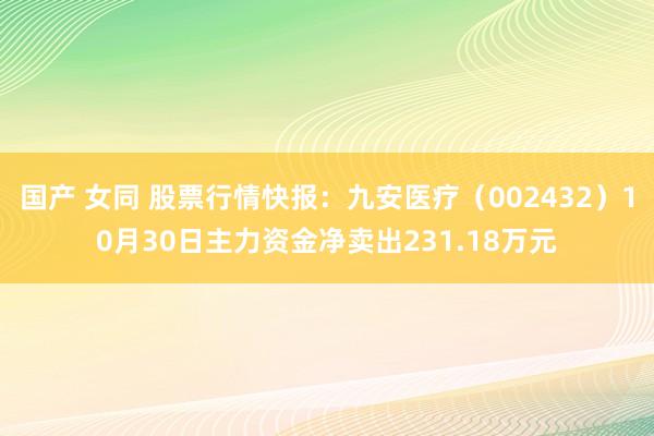 国产 女同 股票行情快报：九安医疗（002432）10月30日主力资金净卖出231.18万元