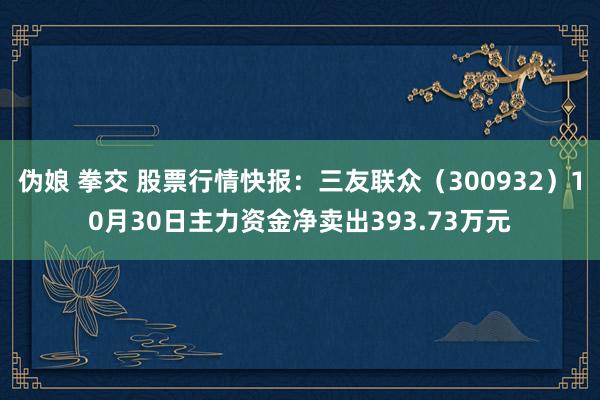 伪娘 拳交 股票行情快报：三友联众（300932）10月30日主力资金净卖出393.73万元