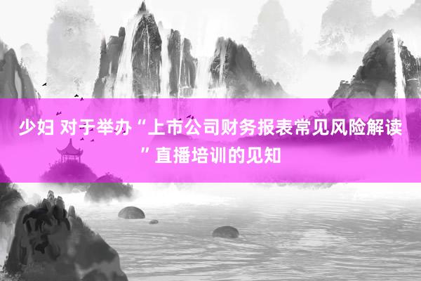 少妇 对于举办“上市公司财务报表常见风险解读”直播培训的见知