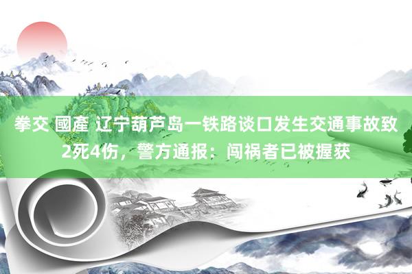 拳交 國產 辽宁葫芦岛一铁路谈口发生交通事故致2死4伤，警方通报：闯祸者已被握获