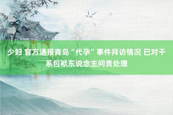 少妇 官方通报青岛“代孕”事件拜访情况 已对干系包袱东说念主问责处理