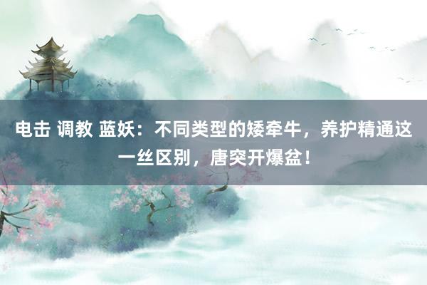 电击 调教 蓝妖：不同类型的矮牵牛，养护精通这一丝区别，唐突开爆盆！