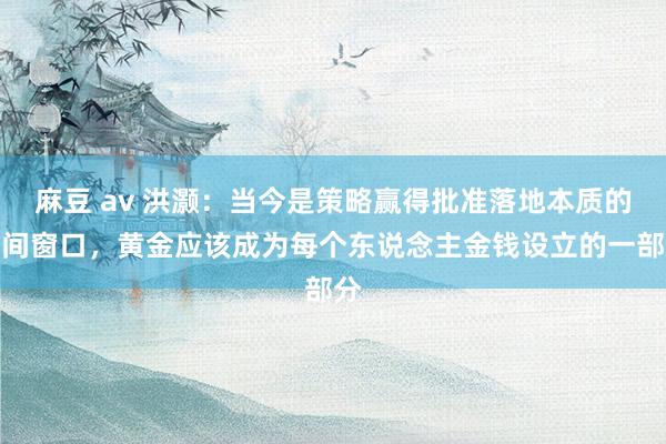 麻豆 av 洪灏：当今是策略赢得批准落地本质的时间窗口，黄金应该成为每个东说念主金钱设立的一部分