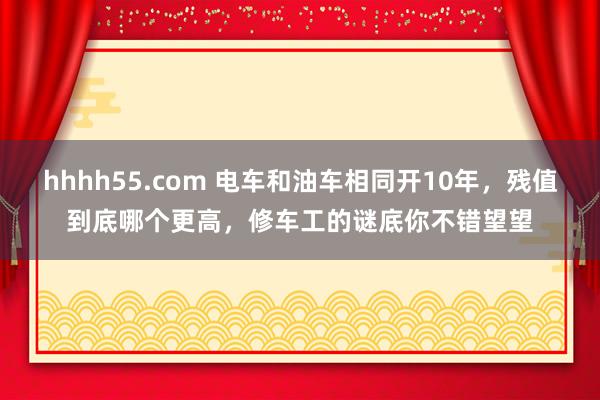 hhhh55.com 电车和油车相同开10年，残值到底哪个更高，修车工的谜底你不错望望