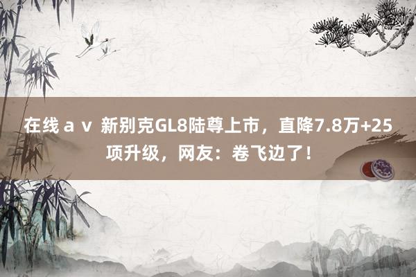 在线ａｖ 新别克GL8陆尊上市，直降7.8万+25项升级，网友：卷飞边了！