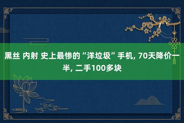 黑丝 内射 史上最惨的“洋垃圾”手机， 70天降价一半， 二手100多块