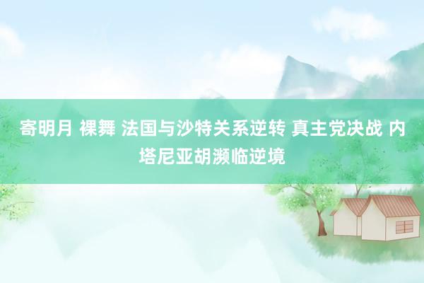 寄明月 裸舞 法国与沙特关系逆转 真主党决战 内塔尼亚胡濒临逆境