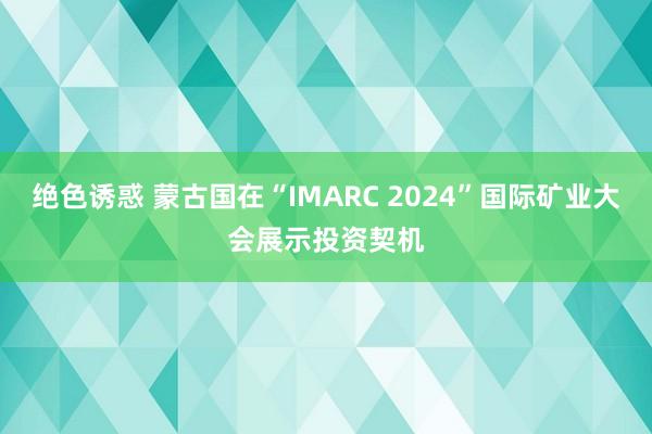 绝色诱惑 蒙古国在“IMARC 2024”国际矿业大会展示投资契机