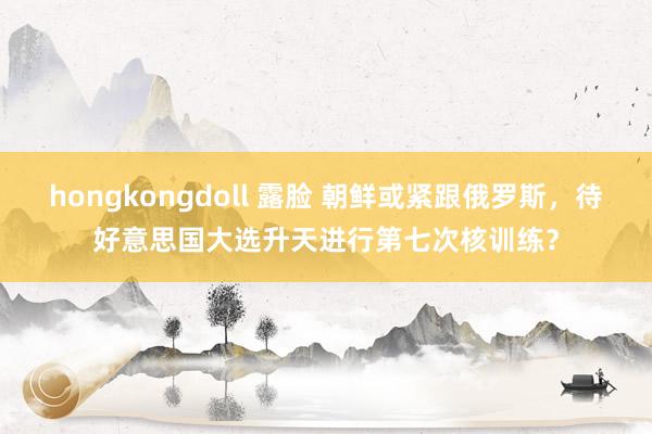 hongkongdoll 露脸 朝鲜或紧跟俄罗斯，待好意思国大选升天进行第七次核训练？