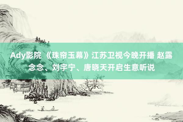 Ady影院 《珠帘玉幕》江苏卫视今晚开播 赵露念念、刘宇宁、唐晓天开启生意听说