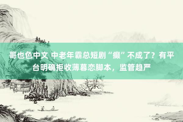 哥也色中文 中老年霸总短剧“癫”不成了？有平台明确拒收薄暮恋脚本，监管趋严