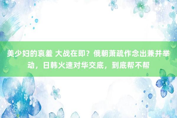 美少妇的哀羞 大战在即？俄朝萧疏作念出兼并举动，日韩火速对华交底，到底帮不帮