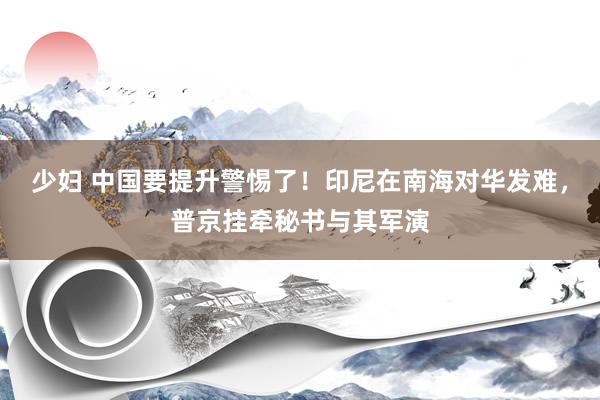 少妇 中国要提升警惕了！印尼在南海对华发难，普京挂牵秘书与其军演