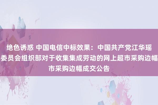 绝色诱惑 中国电信中标效果：中国共产党江华瑶族自治县委员会组织部对于收集集成劳动的网上超市采购边幅成交公告